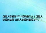 当男人恋爱时2021结局是什么（当男人恋爱时结局 当男人恋爱时最后怎样了）