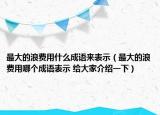 最大的浪费用什么成语来表示（最大的浪费用哪个成语表示 给大家介绍一下）