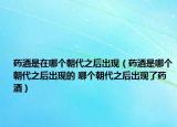 药酒是在哪个朝代之后出现（药酒是哪个朝代之后出现的 哪个朝代之后出现了药酒）