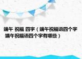 端午 祝福 四字（端午祝福语四个字 端午祝福语四个字有哪些）