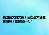 我国最大的大佛（我国最大佛像 我国最大佛像是什么）