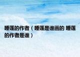 睡莲的作者（睡莲是谁画的 睡莲的作者是谁）