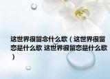 这世界很留念什么歌（这世界很留恋是什么歌 这世界很留恋是什么歌）