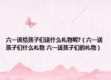 六一该给孩子们送什么礼物呢?（六一送孩子们什么礼物 六一送孩子们的礼物）