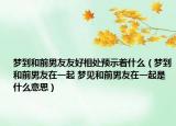 梦到和前男友友好相处预示着什么（梦到和前男友在一起 梦见和前男友在一起是什么意思）