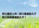 阿斗是好人吗（阿斗是谁的儿子 阿斗到底是谁的儿子）