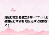 地区行政公署设立于哪一年?（什么是地区行政公署 地区行政公署的含义）