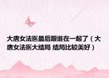 大唐女法医最后跟谁在一起了（大唐女法医大结局 结局比较美好）
