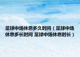 足球中场休息多久时间（足球中场休息多长时间 足球中场休息时长）