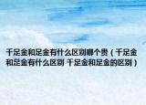 千足金和足金有什么区别哪个贵（千足金和足金有什么区别 千足金和足金的区别）