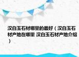 汉白玉石材哪里的最好（汉白玉石材产地在哪里 汉白玉石材产地介绍）