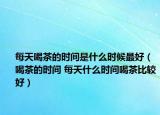每天喝茶的时间是什么时候最好（喝茶的时间 每天什么时间喝茶比较好）