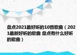 盘点2021最好听的10首歌曲（2021最新好听的歌曲 盘点有什么好听的歌曲）
