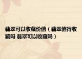 翡翠可以收藏价值（翡翠值得收藏吗 翡翠可以收藏吗）