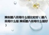 腌制腊八蒜用什么醋比较好（腊八蒜用什么醋 腌制腊八蒜用什么醋好）