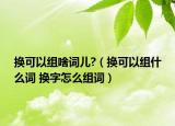 换可以组啥词儿?（换可以组什么词 换字怎么组词）