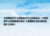 太阳离我们什么时候最近什么时候最远（太阳到底什么时候离我们最近 太阳离我们最近的时候是什么时间）