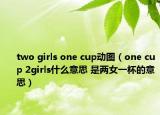 two girls one cup动图（one cup 2girls什么意思 是两女一杯的意思）