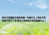 青出于蓝而胜于蓝的后面一句是什么（青出于蓝而胜于蓝下一句 青出于蓝而胜于蓝后面是什么）