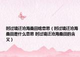 时过境迁沧海桑田啥意思（时过境迁沧海桑田是什么意思 时过境迁沧海桑田的含义）