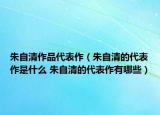 朱自清作品代表作（朱自清的代表作是什么 朱自清的代表作有哪些）