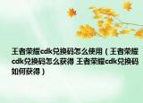 王者荣耀cdk兑换码怎么使用（王者荣耀cdk兑换码怎么获得 王者荣耀cdk兑换码如何获得）