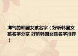 洋气的韩国女孩名字（好听韩国女孩名字分享 好听韩国女孩名字推荐）