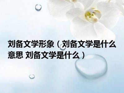 刘备文学形象（刘备文学是什么意思 刘备文学是什么）