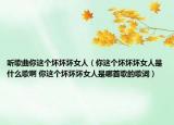 听歌曲你这个坏坏坏女人（你这个坏坏坏女人是什么歌啊 你这个坏坏坏女人是哪首歌的歌词）