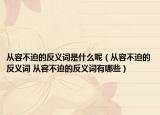 从容不迫的反义词是什么呢（从容不迫的反义词 从容不迫的反义词有哪些）