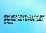 最好听的英文女孩名字大全（100个好听到爆的英文女孩名字 好听到爆女生英文名字精选）