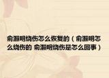 俞灏明烧伤怎么恢复的（俞灏明怎么烧伤的 俞灏明烧伤是怎么回事）