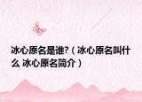 冰心原名是谁?（冰心原名叫什么 冰心原名简介）