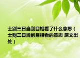 士别三日当刮目相看了什么意思（士别三日当刮目相看的意思 原文出处）