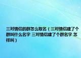 三对情侣的群怎么取名（三对情侣建了个群叫什么名字 三对情侣建了个群名字 怎样叫）