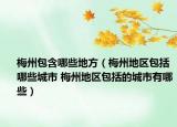 梅州包含哪些地方（梅州地区包括哪些城市 梅州地区包括的城市有哪些）
