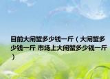 目前大闸蟹多少钱一斤（大闸蟹多少钱一斤 市场上大闸蟹多少钱一斤）