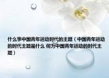 什么事中国青年运动时代的主题（中国青年运动的时代主题是什么 何为中国青年运动的时代主题）