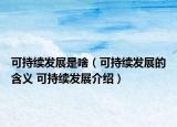 可持续发展是啥（可持续发展的含义 可持续发展介绍）