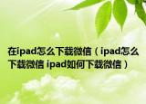 在ipad怎么下载微信（ipad怎么下载微信 ipad如何下载微信）