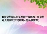 我梦见给别人剪头发是什么意思（梦见给别人剪头发 梦见给别人剪头发寓意）