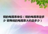 铜的电阻率单位（铜的电阻率是多少 铜导线的电阻率大约是多少）