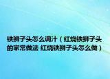 铁狮子头怎么调汁（红烧铁狮子头的家常做法 红烧铁狮子头怎么做）