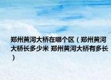 郑州黄河大桥在哪个区（郑州黄河大桥长多少米 郑州黄河大桥有多长）
