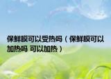 保鲜膜可以受热吗（保鲜膜可以加热吗 可以加热）