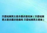 沉香如屑男主是余墨还是应渊（沉香如屑男主是余墨还是唐周 沉香如屑男主是谁）