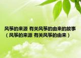 风筝的来源 有关风筝的由来的故事（风筝的来源 有关风筝的由来）