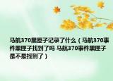 马航370黑匣子记录了什么（马航370事件黑匣子找到了吗 马航370事件黑匣子是不是找到了）