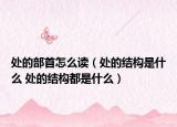 处的部首怎么读（处的结构是什么 处的结构都是什么）