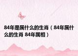 84年是属什么的生肖（84年属什么的生肖 84年属相）